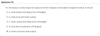 Quèstion 18
If a monopoly is producing at an output at which marginal cost exceeds marginal revenue, it should
a. raise output and keep price unchanged.
b. raise price and lower output.
c. lower output and keep price unchanged.
d. shut down production of the good.
e. lower price and raise output.
