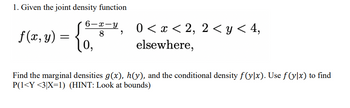 1. Given the joint density function
6-x-y
f(x, y) =
10,
8 9
0 < x < 2, 2<y< 4,
elsewhere,
Find the marginal densities g(x), h(y), and the conditional density f(y]x). Use ƒ(y|x) to find
P(1<Y <3|X=1) (HINT: Look at bounds)