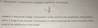 7. The current, I, measured in amperes, is given by the formula
I =
where P is the power usage, measured in watts, and R is the resistance, measured in
ohms. If a light bulb requires 1/2 ampere of current and uses 60 watts of power, then
what is the resistance of the bulb?
