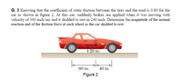 Q. 3 Knowing that the coefficient of static friction between the tires and the road is 0.80 for the
car as shown in figure 2. At this car, suddenly brakes are applied when it was moving with
velocity of 360 inch/sec and it skidded to rest in 240 inch. Determine the magnitude of the normal
reaction and of the friction force at each wheel as the car skidded to rest.
20 in.
60 in.
40 in.
Figure 2
