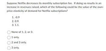 Suppose Netflix decreases its monthly subscription fee. If doing so results in an
increase in revenues raised, which of the following could be the value of the own-
price elasticity of demand for Netflix subscriptions?
1. -0.9
2.0.9.
3.1.1.
None of 1, 2, or 3.
1 only.
2 and 3 only.
3 only.