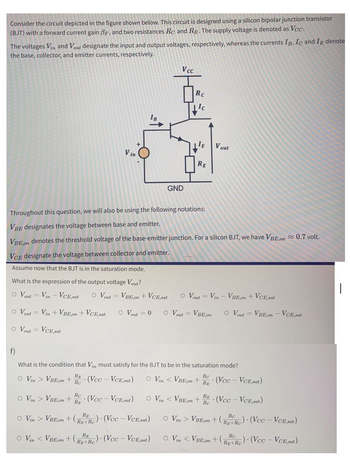 Consider the circuit depicted in the figure shown below. This circuit is designed using a silicon bipolar junction transistor
(BJT) with a forward current gain BF, and two resistances Rc and Rp. The supply voltage is denoted as Vc.
The voltages Vin and Vout designate the input and output voltages, respectively, whereas the currents IB, Ic and IE denote
the base, collector, and emitter currents, respectively.
VcC
RC
IB
V out
V in
RE
GND
Throughout this question, we will also be using the following notations:
VBE designates the voltage between base and emitter.
VRE on denotes the threshold voltage of the base-emitter junction. For a silicon BJT, we have VBE.on0.7 volt.
VCe designate the voltage between collector and emitter.
Assume now that the BJT is in the saturation mode.
What is the expression of the output voltage Vout?
O Vout = Vin - VCE,sat
O Vout = VBE,on + VCE,sat
O Vout
Vin - VBE,on + VCE,sat
%3D
o Vout
Vin + VBE,on + VCE,sat
o Vout = 0
o Vout = VBE,on
O Vout = VBE,on - VCE,pat
%3D
O Vout
= VCE,sat
f)
What is the condition that Vin must satisfy for the BJT to be in the saturation mode?
RE
Rc
Re
O Vin > VBE,on +
- (Vcc - VCE,sat)
O Vin < VBE,0on
· (Vcc - VCE,sat)
Rg
Re
O Vin > VBE,on +
(Vcc- VCE, sat)
RE
O Vin < VBE,on
Rc
- (Vcc - VCE, sat)
RE
RE
Rc
o Vin > VBE,on +(R+Re) (Vcc
:- VCE, sat)
o Vin > VBE,on + (ReR) (Vcc - VcE,sat)
Rg+Rc
Rc
O Vin < VBE.om +(RR) (Vcc
- VCE sat)
O Vin < VBE,om+
Rg+Re) (Vcc – VCE, sat)
Rg+Rc
