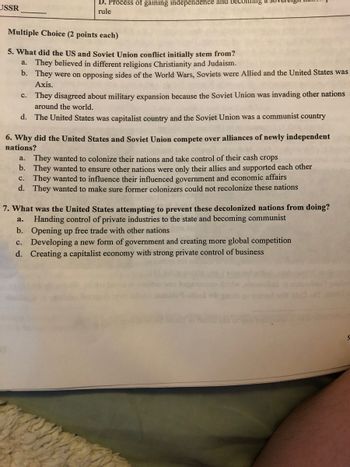 USSR
D. Process of gaining independence and becoming
rule
Multiple Choice (2 points each)
5. What did the US and Soviet Union conflict initially stem from?
a. They believed in different religions Christianity and Judaism.
b. They were on opposing sides of the World Wars, Soviets were Allied and the United States was
Axis.
c. They disagreed about military expansion because the Soviet Union was invading other nations
around the world.
d. The United States was capitalist country and the Soviet Union was a communist country
6. Why did the United States and Soviet Union compete over alliances of newly independent
nations?
a. They wanted to colonize their nations and take control of their cash crops
b. They wanted to ensure other nations were only their allies and supported each other
c. They wanted to influence their influenced government and economic affairs
d. They wanted to make sure former colonizers could not recolonize these nations
7. What was the United States attempting to prevent these decolonized nations from doing?
Handing control of private industries to the state and becoming communist
a.
b. Opening up free trade with other nations
c. Developing a new form of government and creating more global competition
d. Creating a capitalist economy with strong private control of business