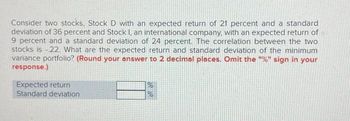 Consider two stocks, Stock D with an expected return of 21 percent and a standard
deviation of 36 percent and Stock I, an international company, with an expected return of
9 percent and a standard deviation of 24 percent. The correlation between the two
stocks is -22. What are the expected return and standard deviation of the minimum
variance portfolio? (Round your answer to 2 decimal places. Omit the "%" sign in your
response.)
Expected return
Standard deviation
%
%