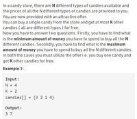 In a candy store, there are N different types of candies available and
the prices of all the N different types of candies are provided to you.
You are now provided with an attractive offer.
You can buy a single candy from the store and get at most K other
candies ( all are different types ) for free.
Now you have to answer two questions. Firstly, you have to find what
is the minimum amount of money you have to spend to buy all the N
different candies. Secondly, you have to find what is the maximum
amount of money you have to spend to buy all the N different candies.
In both the cases you must utilize the offer i.e. you buy one candy and
get K other candies for free.
Example 1:
Input:
N = 4
K = 2
%3D
candies[]
= {3 2 1 4}
Output:
3 7
