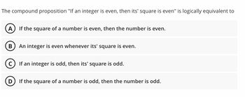 The compound proposition "If an integer is even, then its' square is even" is logically equivalent to
A If the square of a number is even, then the number is even.
B An integer is even whenever its' square is even.
C) If an integer is odd, then its' square is odd.
If the square of a number is odd, then the number is odd.