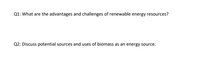 Q1: What are the advantages and challenges of renewable energy resources?
Q2: Discuss potential sources and uses of biomass as an energy source.
