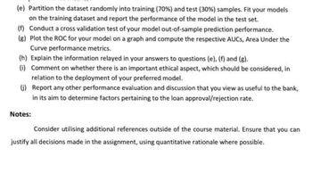 (e) Partition the dataset randomly into training (70%) and test (30%) samples. Fit your models
on the training dataset and report the performance of the model in the test set.
(f) Conduct a cross validation test of your model out-of-sample prediction performance.
(g) Plot the ROC for your model on a graph and compute the respective AUCs, Area Under the
Curve performance metrics.
(h) Explain the information relayed in your answers to questions (e), (f) and (g).
(i) Comment on whether there is an important ethical aspect, which should be considered, in
relation to the deployment of your preferred model.
(j)
Report any other performance evaluation and discussion that you view as useful to the bank,
in its aim to determine factors pertaining to the loan approval/rejection rate.
Notes:
Consider utilising additional references outside of the course material. Ensure that you can
justify all decisions made in the assignment, using quantitative rationale where possible.