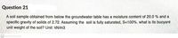 Question 21
A soil sample obtained from below the groundwater table has a moisture content of 20.0 % and a
specific gravity of solids of 2.72. Assuming the soil is fully saturated, S=100%. what is its buoyant
unit weight of the soil? Unit: kN/m3
CS
Scanned with CamScanner
