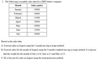 2. The following is monthly sales data for a DEF battery company:
Month
Sales (units)
January
19000
February
18000
March
15000
April
20000
May
18000
June
22000
July
20000
Based on the sales data
A. Forecast sales in August using the 3-month moving average method.
B. Forecast sales for the month of August using the 3-month weighted moving average method. It is known
that the weight for the month of July is 0.6; June is 0.3 and May is 0.1.
C. Do a forecast for sales in August using the trend projection method.
