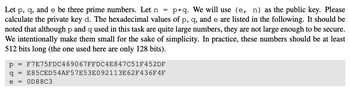 Let p, q, and e be three prime numbers. Let n = p*q. We will use (e, n) as the public key. Please
calculate the private key d. The hexadecimal values of p, q, and e are listed in the following. It should be
noted that although p and q used in this task are quite large numbers, they are not large enough to be secure.
We intentionally make them small for the sake of simplicity. In practice, these numbers should be at least
512 bits long (the one used here are only 128 bits).
р F7E75FDC469067FFDC4E847C51F452DF
q E85CED54AF57E53E092113E62F436F 4F
e = 0D88C3
=