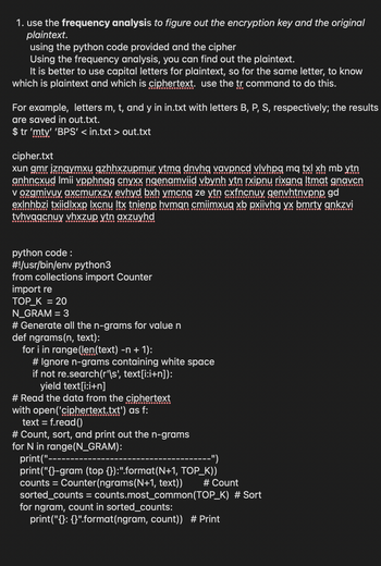 1. use the frequency analysis to figure out the encryption key and the original
plaintext.
using the python code provided and the cipher
Using the frequency analysis, you can find out the plaintext.
It is better to use capital letters for plaintext, so for the same letter, to know
which is plaintext and which is ciphertext. use the tr command to do this.
For example, letters m, t, and y in in.txt with letters B, P, S, respectively; the results
are saved in out.txt.
$ tr 'mty' 'BPS' <in.txt > out.txt
cipher.txt
xun gmr jznaymxu gzhhxzupmur ytmq dnvhq vavpncd vlvhpq mq txl xh mbytn
anhncxud Imii vpphngg cnyxx ngenamviid vbynh ytn rxipnu rixgnq ltmat gnavcn
v ozgmivuy axcmurxzy evhyd bxh ymcng ze ytn cxfncnuy genvhtnvpnp gd
exlnhbzi txiidlxxp Ixcnu Itx tnienp hvman cmiimxuq xb pxiivhg yx bmrty gnkzvi
tvhvqgcnuy vhxzup ytn axzuyhd
python code:
#!/usr/bin/env python3
from collections import Counter
import re
TOP_K = 20
N_GRAM = 3
# Generate all the n-grams for value n
def ngrams (n, text):
for i in range (len(text) -n + 1):
# Ignore n-grams containing white space
if not re.search(r'\s', text[i:i+n]):
yield text[i:i+n]
# Read the data from the ciphertext
with open('ciphertext.txt') as f:
text = f.read()
# Count, sort, and print out the n-grams
for N in range(N_GRAM):
print("--
--")
print("{}-gram (top {}):".format(N+1, TOP_K))
counts = Counter (ngrams(N+1, text))
sorted_counts = counts.most_common(TOP_K) # Sort
for ngram, count in sorted_counts:
print("{}: {}".format(ngram, count)) # Print
# Count