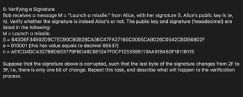 # Verifying a Signature

In this scenario, Bob receives a message M = "Launch a missile." from Alice, along with her signature S. Bob needs to verify whether the signature is indeed from Alice using her public key (e, n).

### Given Data
- **Message (M):** Launch a missile.
- **Signature (S):** 
  ```
  643D6F34902D9C7EC90CB0B2BCA36C47FA37165C0005CAB026C0542CBDD6802F
  ```
- **Public Key:**
  - **e:** 010001 (hexadecimal, equivalent to 65537 in decimal)
  - **n:** 
    ```
    AE1CD4DC432798D933779FBD46C6E1247F0CF1233595113AA51B450F18116115
    ```

### Verification Task
Bob should verify if the signature corresponds to Alice's public key.

### Corrupted Signature Scenario
Suppose the signature is corrupted such that the last byte changes from `2F` to `3F`, introducing a single bit of change. Bob needs to repeat the verification process with this corrupted signature and describe its impact on the verification process.

### Explanation
To verify the original and corrupted signatures, Bob will:
1. **Decrypt the signature** using Alice’s public key (e, n).
2. **Compare the decrypted value** with the hash of the message M.
3. The Single bit change from `2F` to `3F` will likely result in a different decrypted value, causing the verification to fail.

This exercise demonstrates the sensitivity of digital signatures to even minimal corruption, highlighting their importance in ensuring message integrity and authenticity.