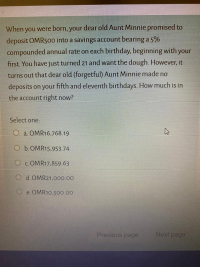 When you were born, your dear old Aunt Minnie promised to
deposit OMR500 into a savings account bearing a 5%
compounded annual rate on each birthday, beginning with your
first. You have just turned 21 and want the dough. However, it
turns out that dear old (forgetful) Aunt Minnie made no
deposits on your fifth and eleventh birthdays. How much is in
the account right now?
Select one:
O à. OMR16,768.19
O b.OMR15,953.74
O c. OMR17,859.63
O d. OMR21,000.00
e. OMR10,500.00
