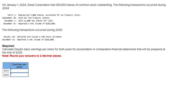 On January 1, 2024, Desal Corporation had 100,000 shares of common stock outstanding. The following transactions occurred during
2024:
March 1: Reacquired 3,000 shares, accounted for as treasury stock.
September 30:
December 1:
December 31: Reported a net income of $198,500.
The following transactions occurred during 2025:
January 10: Declared and issued a 25% stock dividend.
December 31: Reported a net income of $268,888.
Sold all the treasury shares.
Sold 12,880 new shares for cash.
Required:
Calculate Desal's basic earnings per share for both years for presentation in comparative financial statements that will be prepared at
the end of 2025.
Note: Round your answers to 2 decimal places.
2024
2025
Earnings per
share