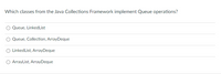 Which classes from the Java Collections Framework implement Queue operations?
Queue, LinkedList
Queue, Collection, ArrayDeque
LinkedList, ArrayDeque
ArrayList, ArrayDeque
