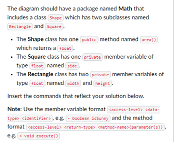 The diagram should have a package named Math that
includes a class shape which has two subclasses named
Rectangle and Square.
⚫ The Shape class has one public method named area())
which returns a float
⚫ The Square class has one private member variable of
type float named side
⚫ The Rectangle class has two private member variables of
type float named width and height.
Insert the commands that reflect your solution below.
Note: Use the member variable format <access-level> <data-
type> <identifier>, e.g. - boolean isSunny and the method
format <access-level> <return-type> <method-name>(parameter(s)))
e.g. + void execute())