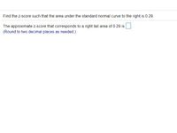 Find the z-score such that the area under the standard normal curve to the right is 0.29.
The approximate z-score that corresponds to a right tail area of 0.29 is
(Round to two decimal places as needed.)
