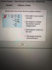 Teacher:Straghn Class:Period 3 -Liberal Arts WJRXTGAQ
Student
Delbrun, Esther
What is the error in the division problem below?
13
13
O She didn't cross cancel
correctly
7.
28
28
x 13
7x 26,
O She forgot to change
the division sign to
multiplication
4.
13
%3D
49
She forgot to reduce at
the end.
She forgot to flip the
second fraction.
OK
%3D
