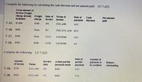 Complete the following by calculating the cash discount and net amount paid: LU 7-2(1)
Gross amount of
Invoice (freight
charge already Freight
Included)
Date of
Terms of
Date of
Cash
Net amount
charge
Invokce
invoce
раyment
discount
pakl
7-15. $7,000
$100
4/8
2/10, n/60
4/15
7-16. $600
None
8/1
3/10, 2/15, n/30 8/13
7-17.
$200
None
11/13
1/10 EOM
12/3
7-18.
$500
$100
11/29
1/10 EOM
1/4
Complete the following: LU 7-2(2)
Date of
Amount of
Amount
Involce
Actual partlal
payment made
partlal
payment
payment to
be credited
Balance
of involce
Terms
date
outstanding
7-19.
$700
2/10, n/60
5/6
$400
5/15
7-20.
$600
4/10, n/60
7/5
$400
7/14
