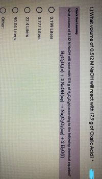 1.) What volume of 0.512 M NaOH will react with 17.9 g of Oxalic Acid? *
Check Your Learning
What volume of 0.512 M NaOH will react with 17.9 g of H2C,Oa(s) according to the following chemical equation?
H2C204(s) + 2 NaOH(aq) Na2C2O4(aq) + 2 H20(1)
O 0.199 Liters
O 0.777 Liters
O 22.4 Liters
O 90.04 Liters
O Other:
