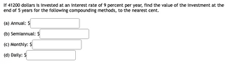 If 41200 dollars is invested at an interest rate of 9 percent per year, find the value of the investment at the
end of 5 years for the following compounding methods, to the nearest cent.
(a) Annual: $
(b) Semiannual: $
(c) Monthly: $
(d) Daily: $