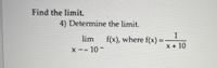 ### Calculus Problem: Finding the Limit

#### Problem Statement:

**Find the limit.** 

4) Determine the limit.

\[ \lim_{{x \to -10^ -}} f(x), \text{ where } f(x) = \frac{1}{x + 10} \]

#### Explanation:

To solve this limit problem, you need to determine the behavior of the function \( f(x) = \frac{1}{x + 10} \) as \( x \) approaches -10 from the left-hand side (denoted by \( -10^- \)).

For an in-depth analysis:

1. **Identify the function and the approach direction:** 
   - The function given is \( f(x) = \frac{1}{x + 10} \).
   - We're interested in the behavior of \( f(x) \) as \( x \) gets close to -10 from values less than -10.

2. **Analyze the function around the point of interest:**
   - As \( x \to -10^- \), the value \( x + 10 \to 0^- \) because \( x \) is slightly less than -10.
   - Consequently, \( \frac{1}{x + 10} \to -\infty \) as the denominator approaches zero from the negative side.

Therefore, the limit is:

\[ \lim_{{x \to -10^-}} \frac{1}{x + 10} = -\infty \]

This result indicates that as \( x \) approaches -10 from the left, the function value decreases without bound to negative infinity.

#### Notes:

- **Left-Hand Limit (LHL):** The notation \( -10^- \) signifies the limit is being taken from the left side (i.e., values approaching -10 from the negative side).
- **Behavior Near Asymptotes:** This type of limit often occurs with functions that have vertical asymptotes, in this case at \( x = -10 \).

This concludes the solution for determining the limit as \( x \) approaches -10 from the left for the given function.