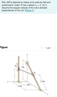 Rod AB is attached to collars at its ends by ball-and-
socket joints. Collar A has a speed vA = 4 m/s.
Assume the angular velocity of the rod is directed
perpendicular to the rod. (Figure 1)
Figure
1 of 1
2 m
A
B
1.5 m
1m
1.5 m
