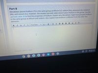 Part B
Mendeleev placed thallium (TI) in the same group as lithium (Li), sodium (Na), potassium (K), rubidium
(Rb), and cesium (Cs). However, the modern periodic table doesn't place thallium in this group. Use the
periodic table to find the properties of thallium. Explain why Mendeleev might have grouped thallium
in the same group as lithium and sodium. Also explain how thallium is different from the other five
elements.
B I
U x
X,
Font Sizes
A
三星 E 三三
囲。
Characters used: 0/ 15000
VO 5:57
!!!
