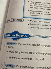 c. Clear the desk of 1 circles
desk. Fit the pieces togeth
of a circle. Draw a picture
and mixed number repres
Wh
Usho d. Place one more
circle o
circle. Write the improper
represented.
erlla. Draw circles to show th
Lesson Practice
b. Draw circles to show th
c. Draw circles to show th
Distributed and Integrat
Written Practice
How
*1. (Interpret The coach divided 33 players as
(88)
4 teams.
Alt
lany
a. How many teams had exactly 8 players"
the
b. How many teams had 9 players?
othe
2.
Justify On the package there were twq
1,43)
stamn
