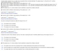 X. is found to be 19.1, and the
A simple random sample of sizen is drawn from a population that is normally distributed. The sample mean,
sample standard deviation, s, is found to be 4.9.
(a) Construct a 96% confidence interval about u if the sample size, n, is 39.
(b) Construct a 96% confidence interval about u if the sample size, n, is 68. How does increasing the sample size affect the margin of error, E?
(c) Construct a 98% confidence interval about u if the sample size, n, is 39. How does increasing the level of confidence affect the size of the
margin of error, E?
(d) If the sample size is 14, what conditions must be satisfied to compute the confidence interval?
(a) Construct a 96% confidence interval about u if the sample size, n, is 39.
Lower bound: Upper bound:
(Round to two decimal places as needed.)
(b) Construct a 96% confidence interval about u if the sample size, n, is 68.
Lower bound: ; Upper bound:
(Round to two decimal places as needed.)
How does increasing the sample size affect the margin of error, E?
O A. The margin of error increases.
B. The margin of error decreases
OC. The margin of error does not change.
(c) Construct a 98% confidence interval about u if the sample size, n, is 39.
Lower bound: Upper bound:
(Round to two decimal places as needed.)
Compare the results to those obtained in part (a). How does increasing the level of confidence affect the size of the margin of error, E?
A. The margin of error decreases.
O B. The margin of error does not change.
O C. The margin of error increases.
(d) If the sample size is 14, what conditions must be satisfied to compute the confidence interval?
O A. The sample must come from a population that is normally distributed and the sample size must be large.
O B. Since the sample size is suitably large, the population need not be normally distributed, but it still should not contain any outliers.
OC. The sample data must come from a population that is normally distributed with no outliers.
