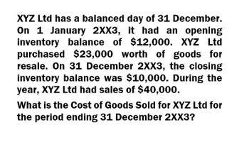 XYZ Ltd has a balanced day of 31 December.
On 1 January 2XX3, it had an opening
inventory balance of $12,000. XYZ Ltd
purchased $23,000 worth of goods for
resale. On 31 December 2XX3, the closing
inventory balance was $10,000. During the
year, XYZ Ltd had sales of $40,000.
What is the Cost of Goods Sold for XYZ Ltd for
the period ending 31 December 2XX3?