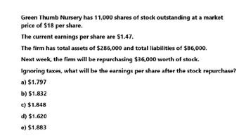 Green Thumb Nursery has 11,000 shares of stock outstanding at a market
price of $18 per share.
The current earnings per share are $1.47.
The firm has total assets of $286,000 and total liabilities of $86,000.
Next week, the firm will be repurchasing $36,000 worth of stock.
Ignoring taxes, what will be the earnings per share after the stock repurchase?
a) $1.797
b) $1.832
c) $1.848
d) $1.620
e) $1.883