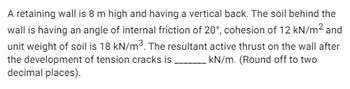 A retaining wall is 8 m high and having a vertical back. The soil behind the
wall is having an angle of internal friction of 20°, cohesion of 12 kN/m² and
unit weight of soil is 18 kN/m³. The resultant active thrust on the wall after
the development of tension cracks is __________ kN/m. (Round off to two
decimal places).