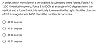 A collar, which may slide on a vertical rod, is subjected three forces. Force A is
1200 N vertically upward, Force B is 800 N at an angle of 60 degrees from the
vertical and a force F which is vertically downward to the right. Find the direction
of F if its magnitude is 2400 N and the resultant is horizontal.
40.13 degrees
O 41.61 degrees
O 43.52 degrees
O 45.52 degrees
