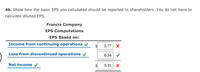 4b. Show how the basic EPS you calculated should be reported to shareholders. You do not have to
calculate diluted EPS.
Francis Company
EPS Computations
EPS Based on:
Income from continuing operations
2.77 X
Loss from discontinued operations v
0.54
Net income
3.31
