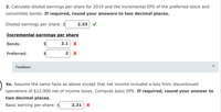 3. Calculate diluted earnings per share for 2019 and the incremental EPS of the preferred stock and
convertible bonds. If required, round your answers to two decimal places.
Diluted earnings per share:
2.33
Incremental earnings per share
Bonds:
$4
2.1 х
Preferred:
2 x
Feedback
4a. Assume the same facts as above except that net income included a loss from discontinued
operations of $12,900 net of income taxes. Compute basic EPS. If required, round your answer to
two decimal places.
Basic earning per share: $
3.31| Х
