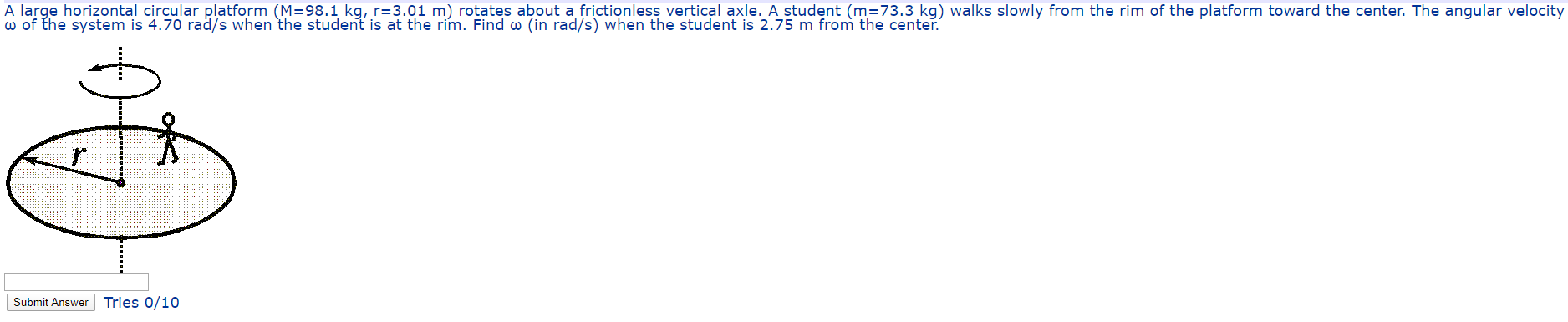 A large horizontal circular platform (M=98.1 kg, r=3.01 m) rotates about a frictionless vertical axle. A student (m=73.3 kg) walks slowly from the rim of the platform toward the center. The angular velocity
w of the system is 4.70 rad/s when the student is at the rim. Find w (in rad/s) when the student is 2.75 m from the center.
Submit Answer Tries 0/10
