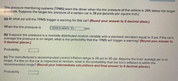 Tire pressure monitoring systems (TPMS) warn the driver when the tire pressure of the vehicle is 26% below the target
pressure. Suppose the target tire pressure of a certain car is 28 psi (pounds per square inch.)
(a) At what psi will the TPMS trigger a warning for this car? (Round your answer to 2 decimal place.)
When the tire pressure is
(Click to select):
psi.
(b) Suppose tire pressure is a normally distributed random variable with a standard deviation equal to 3 psi. If the car's
average tire pressure is on target, what is the probability that the TPMS will trigger a warning? (Round your answer to
4 decimal places.)
Probability
(c) The manufacturer's recommended caorrect inflation range is 26 psi to 30 psi. Assume the tires' average psi is on
target. If a tire on the car is inspected at random, what is the probability that the tire's inflation is within the
recommended range? (Round your intermediate calculations and final answer to 4 decimal places.)
Probability
