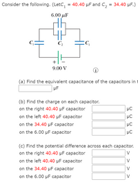 Consider the following. (LetC, = 40.40 µF and c, = 34.40 µF.)
6.00 µF
C2
+
9.00 V
(a) Find the equivalent capacitance of the capacitors in t
µF
(b) Find the charge on each capacitor.
on the right 40.40 µF capacitor
on the left 40.40 µF capacitor
µC
on the 34.40 µF capacitor
on the 6.00 µF capacitor
HC
(c) Find the potential difference across each capacitor.
on the right 40.40 µF capacitor
V
on the left 40.40 µF capacitor
V
on the 34.40 µF capacitor
V
on the 6.00 µF capacitor
> >
