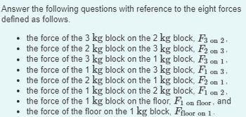 Answer the following questions with reference to the eight forces
defined as follows.
.
•
the force of the 3 kg block on the 2 kg block, F3 on 2
⚫ the force of the 2 kg block on the 3 kg block, F2 on 3
the force of the 3 kg block on the 1 kg block, F3 on 1
the force of the 1 kg block on the 3 kg block, F1 on 3.
the force of the 2 kg block on the 1 kg block, F2 on 1.
the force of the 1 kg block on the 2 kg block, F1 on 2,
the force of the 1 kg block on the floor, Fi on floor, and
⚫ the force of the floor on the 1 kg block, Ffloor on 1.