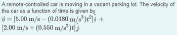 A remote-controlled car is moving in a vacant parking lot. The velocity of
the car as a function of time is given by
= [5.00 m/s - (0.0180 m/s³)t²]i +
[2.00 m/s + (0.550 m/s²)t]j