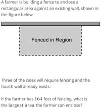 A farmer is building a fence to enclose a
rectangular area against an existing wall, shown in
the figure below.
Fenced in Region
Three of the sides will require fencing and the
fourth wall already exists.
If the farmer has 164 feet of fencing, what is
the largest area the farmer can enclose?
