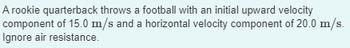 A rookie quarterback throws a football with an initial upward velocity
component of 15.0 m/s and a horizontal velocity component of 20.0 m/s.
Ignore air resistance.