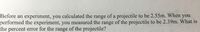 Before an experiment, you calculated the range of a projectile to be 2.55m. When you
performed the experiment, you measured the range of the projectile to be 2.39m. What is
the percent error for the range of the projectile?
