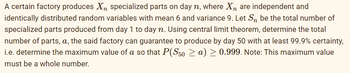 A certain factory produces Xn specialized parts on day n, where Xn are independent and
identically distributed random variables with mean 6 and variance 9. Let S be the total number of
specialized parts produced from day 1 to day n. Using central limit theorem, determine the total
number of parts, a, the said factory can guarantee to produce by day 50 with at least 99.9% certainty,
i.e. determine the maximum value of a so that P(S50 ≥ a) ≥ 0.999. Note: This maximum value
must be a whole number.