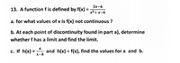 3x-6
13. A function f is defined by f(x) =
x²+ x-6
a. for what values of x is f(x) not continuous ?
b. At each point of discontinuity found in part a), determine
whether f has a limit and find the limit.
c. If h(x) = ", and h(x) = f(x), find the values for a and b.
%3D
x-b
