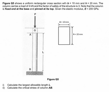 Figure Q5 shows a uniform rectangular cross section with b = 10 mm and h = 20 mm. The
column carries a load of 4 kN and the factor of safety of the structure is 3. Note that the column
is fixed end at the base and pinned at its top. Given the elastic modulus, E = 200 GPa.
i)
ii)
A
B
P
O
L
Figure Q5
Calculate the largest allowable length L.
Calculate the critical stress of column AB.
b = 10 mm
h = 20 mm