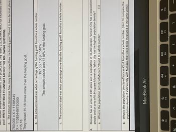 a. The amount raised was how many times more than the funding goal? Round to two decimal places
750,000 x X = 11385449
X = 11385449/750000
=15.18
They raised 15.18 times more than the funding goal.
4.
project and they raised $11,3 449, which far exceeded their
goal! WRITE A SENTENCE TO ANSWER EACH OF THE FOLLOWING QUESTIONS.
%
b. The amount raised was what percentage of the funding goal? Round to a whole number.
15.18 x 100 = 1518%
The amount raised was 1518% of the funding goal.
c. The amount raised was what percentage more than the funding goal? Round to a whole number.
Monaco has an area of 499 acres and a population of 39,000 people. Vatican City has a population
people and an area of 0.44 square kilometers. Which city has the highest population density?
a. What is the population density of Monaco? Round to a whole number.
b. What is the population density of Vatican City? Round to a whole number. (Hint: To compare the
population density of Vatican City with Monaco, they need to be measured in the same units!)
F5
A
MacBook Air
c
F6
&
F7
DII
FB
(1)
FO
F10