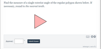 **Mathematics Problem: Calculating the Exterior Angle of a Regular Polygon**

**Problem Statement:**
Find the measure of a single exterior angle of the regular polygon shown below. If necessary, round to *the nearest tenth*.

**Diagram:**
The diagram illustrates a regular polygon in the shape of a triangle (a regular three-sided polygon).

**Solution Box:**
There is an answer input box provided below the problem statement where you can enter your answer. The box is accompanied by a "Submit Answer" button to record your answer.

Additional controls for the solution box:
- A small circular icon next to the answer input box.
- Buttons with plus (+) and minus (-) signs to adjust the input.
- An option to switch to keyboard input, represented by an icon that looks like a keyboard.

**Guidelines:**
To solve the problem, use the formula for the exterior angle of a regular polygon:
\[ \text{Exterior Angle} = \frac{360^\circ}{n} \]
where \( n \) is the number of sides of the polygon (in this case, \( n = 3 \) for a triangle).

Make sure to round your answer to the nearest tenth if needed.

**Interactive Element:**
The system indicates that this is the first attempt out of a possible two tries.

Please enter your calculated angle measure in the provided box and submit it using the "Submit Answer" button to check your response.